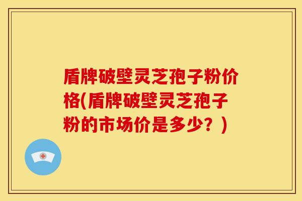 盾牌破壁灵芝孢子粉价格(盾牌破壁灵芝孢子粉的市场价是多少？)