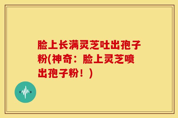 脸上长满灵芝吐出孢子粉(神奇:脸上灵芝喷出孢子粉!) 脸上长满灵芝吐出孢子粉(神奇:脸上灵芝喷出孢子粉!)