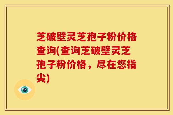 芝破壁灵芝孢子粉价格查询(查询芝破壁灵芝孢子粉价格,尽在您指尖) 芝破壁灵芝孢子粉价格查询(查询芝破壁灵芝孢子粉价格,尽在您指尖)