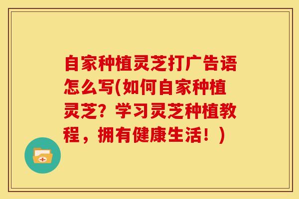 自家种植灵芝打广告语怎么写(如何自家种植灵芝？学习灵芝种植教程，拥有健康生活！)