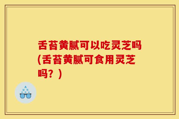 舌苔黄腻可以吃灵芝吗(舌苔黄腻可食用灵芝吗?) 舌苔黄腻可以吃灵芝吗(舌苔黄腻可食用灵芝吗?)