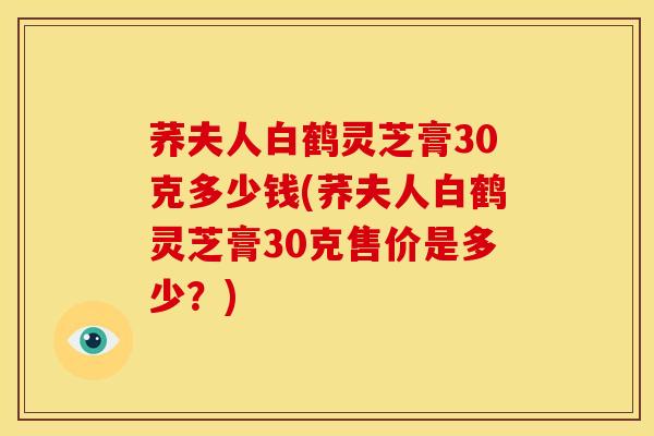 荞夫人白鹤灵芝膏30克多少钱(荞夫人白鹤灵芝膏30克售价是多少？)