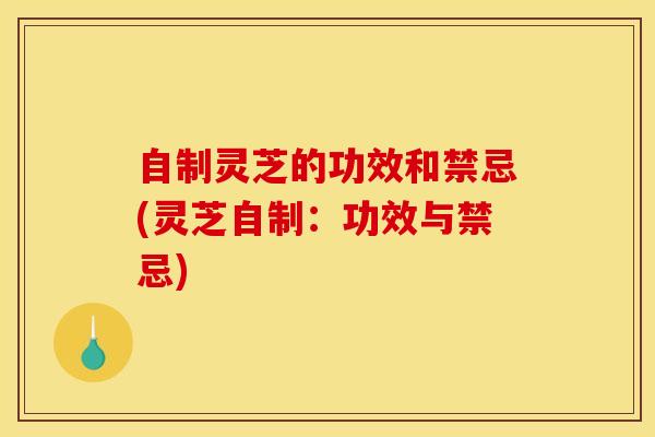 自制灵芝的功效和禁忌(灵芝自制:功效与禁忌) 自制灵芝的功效和禁忌(灵芝自制:功效与禁忌)