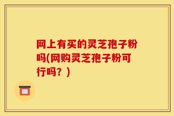 网上有买的灵芝孢子粉吗(网购灵芝孢子粉可行吗?) 网上有买的灵芝孢子粉吗(网购灵芝孢子粉可行吗?)