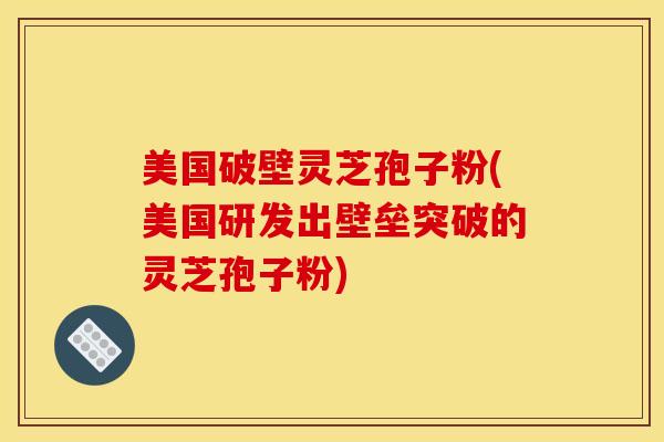 美国破壁灵芝孢子粉(美国研发出壁垒突破的灵芝孢子粉)