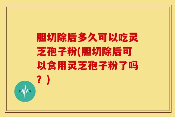 胆切除后多久可以吃灵芝孢子粉(胆切除后可以食用灵芝孢子粉了吗?) 胆切除后多久可以吃灵芝孢子粉(胆切除后可以食用灵芝孢子粉了吗?)