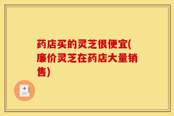 药店买的灵芝很便宜(廉价灵芝在药店大量销售) 药店买的灵芝很便宜(廉价灵芝在药店大量销售)