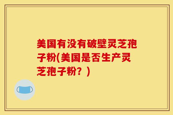 美国有没有破壁灵芝孢子粉(美国是否生产灵芝孢子粉?) 美国有没有破壁灵芝孢子粉(美国是否生产灵芝孢子粉?)