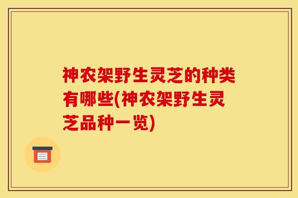 神农架野生灵芝的种类有哪些(神农架野生灵芝品种一览) 神农架野生灵芝的种类有哪些(神农架野生灵芝品种一览)