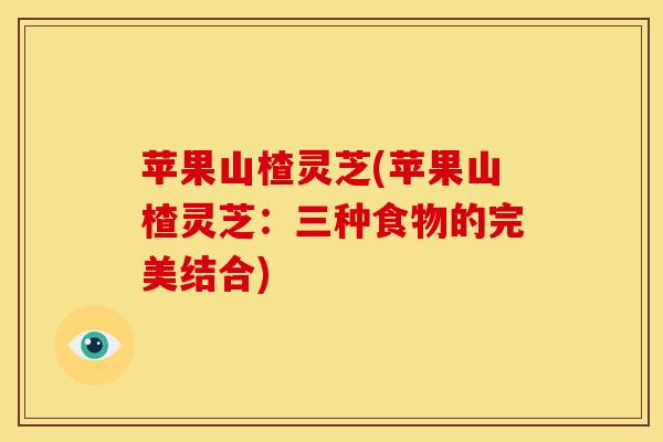 苹果山楂灵芝(苹果山楂灵芝:三种食物的完美结合) 苹果山楂灵芝(苹果山楂灵芝:三种食物的完美结合)