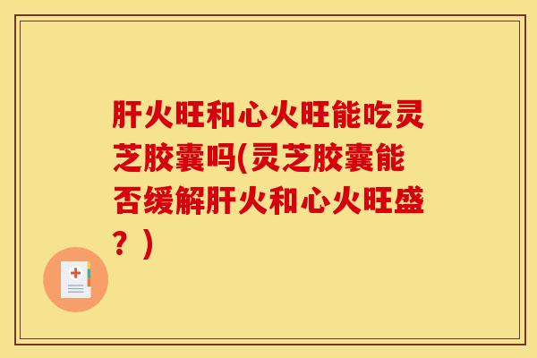 火旺和心火旺能吃灵芝胶囊吗(灵芝胶囊能否缓解火和心火旺盛?) 火旺和心火旺能吃灵芝胶囊吗(灵芝胶囊能否缓解火和心火旺盛?)