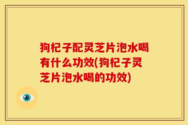狗杞子配灵芝片泡水喝有什么功效(狗杞子灵芝片泡水喝的功效)