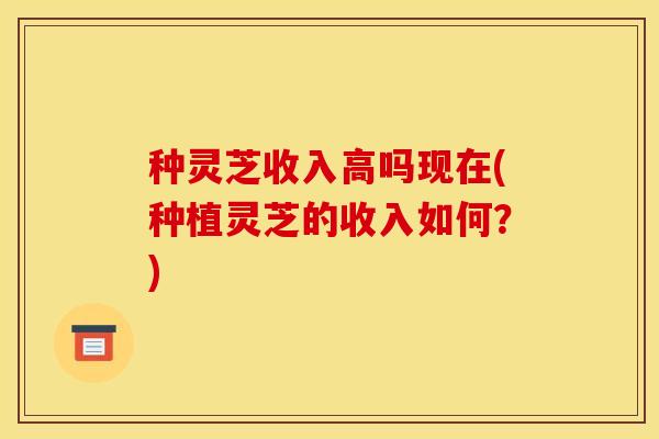种灵芝收入高吗现在(种植灵芝的收入如何?) 种灵芝收入高吗现在(种植灵芝的收入如何?)