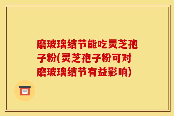 磨玻璃结节能吃灵芝孢子粉(灵芝孢子粉可对磨玻璃结节有益影响)