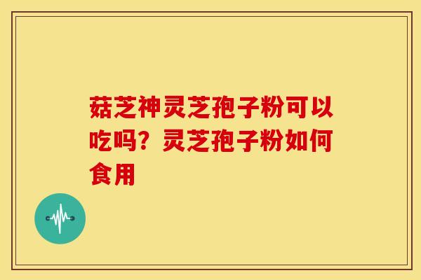菇芝神灵芝孢子粉可以吃吗?灵芝孢子粉如何食用 菇芝神灵芝孢子粉可以吃吗?灵芝孢子粉如何食用