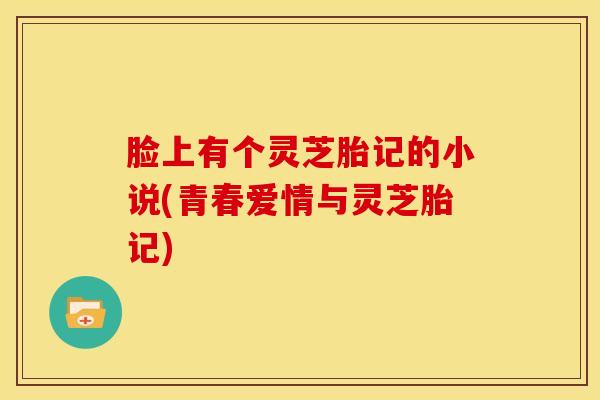 脸上有个灵芝胎记的小说(青春爱情与灵芝胎记) 脸上有个灵芝胎记的小说(青春爱情与灵芝胎记)