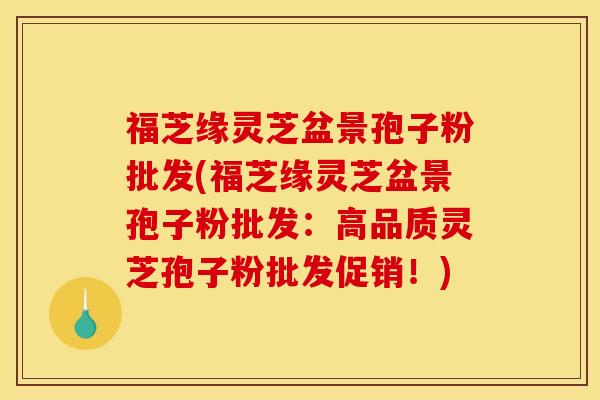 福芝缘灵芝盆景孢子粉批发(福芝缘灵芝盆景孢子粉批发:高品质灵芝孢子粉批发促销!) 福芝缘灵芝盆景孢子粉批发(福芝缘灵芝盆景孢子粉批发:高品质灵芝孢子粉批发促销!)