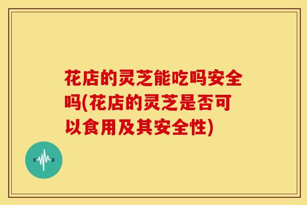 花店的灵芝能吃吗安全吗(花店的灵芝是否可以食用及其安全性) 花店的灵芝能吃吗安全吗(花店的灵芝是否可以食用及其安全性)