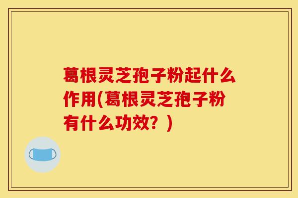 葛根灵芝孢子粉起什么作用(葛根灵芝孢子粉有什么功效?) 葛根灵芝孢子粉起什么作用(葛根灵芝孢子粉有什么功效?)