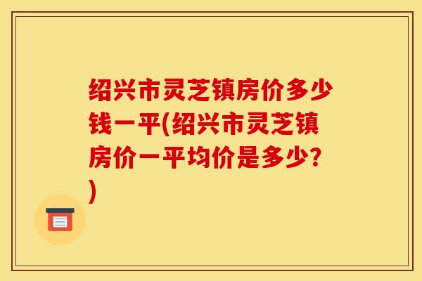绍兴市灵芝镇房价多少钱一平(绍兴市灵芝镇房价一平均价是多少?) 绍兴市灵芝镇房价多少钱一平(绍兴市灵芝镇房价一平均价是多少?)
