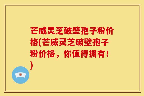 芒威灵芝破壁孢子粉价格(芒威灵芝破壁孢子粉价格，你值得拥有！)