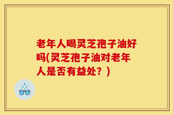 老年人喝灵芝孢子油好吗(灵芝孢子油对老年人是否有益处?) 老年人喝灵芝孢子油好吗(灵芝孢子油对老年人是否有益处?)