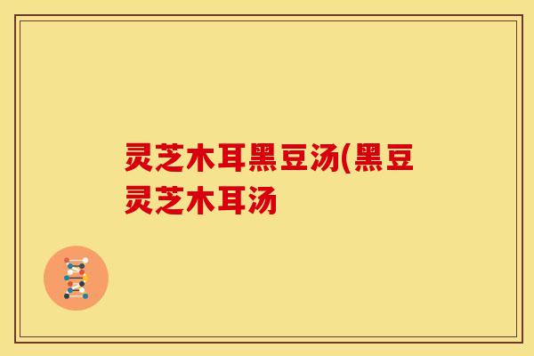 灵芝木耳黑豆汤(黑豆灵芝木耳汤 灵芝木耳黑豆汤(黑豆灵芝木耳汤