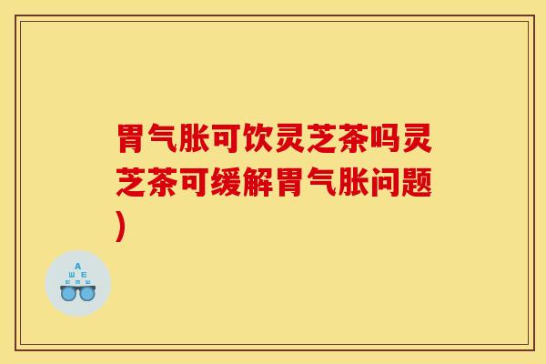 胃气胀可饮灵芝茶吗灵芝茶可缓解胃气胀问题) 胃气胀可饮灵芝茶吗灵芝茶可缓解胃气胀问题)