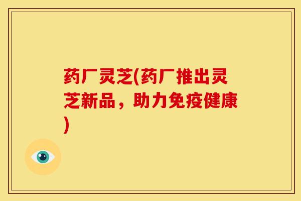 药厂灵芝(药厂推出灵芝新品,助力免疫健康) 药厂灵芝(药厂推出灵芝新品,助力免疫健康)