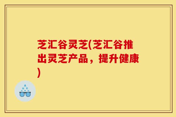 芝汇谷灵芝(芝汇谷推出灵芝产品,提升健康) 芝汇谷灵芝(芝汇谷推出灵芝产品,提升健康)