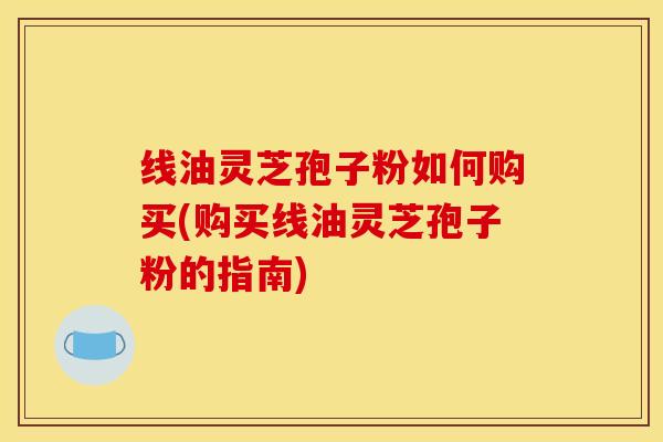 线油灵芝孢子粉如何购买(购买线油灵芝孢子粉的指南) 线油灵芝孢子粉如何购买(购买线油灵芝孢子粉的指南)