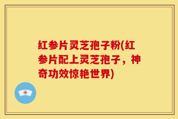 红参片灵芝孢子粉(红参片配上灵芝孢子，神奇功效惊艳世界)