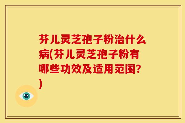 芬儿灵芝孢子粉什么(芬儿灵芝孢子粉有哪些功效及适用范围?) 芬儿灵芝孢子粉什么(芬儿灵芝孢子粉有哪些功效及适用范围?)
