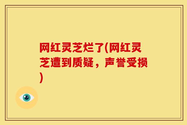 网红灵芝烂了(网红灵芝遭到质疑,声誉受损) 网红灵芝烂了(网红灵芝遭到质疑,声誉受损)