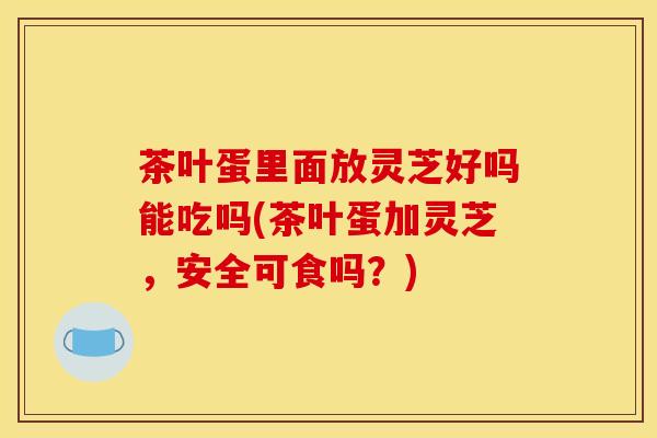 茶叶蛋里面放灵芝好吗能吃吗(茶叶蛋加灵芝,安全可食吗?) 茶叶蛋里面放灵芝好吗能吃吗(茶叶蛋加灵芝,安全可食吗?)