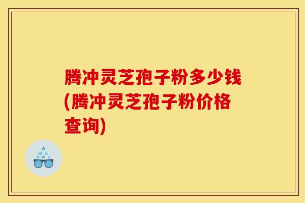 腾冲灵芝孢子粉多少钱(腾冲灵芝孢子粉价格查询) 腾冲灵芝孢子粉多少钱(腾冲灵芝孢子粉价格查询)