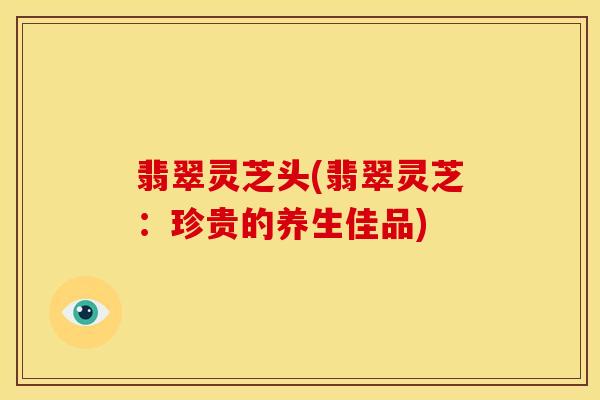 翡翠灵芝头(翡翠灵芝:珍贵的养生佳品) 翡翠灵芝头(翡翠灵芝:珍贵的养生佳品)