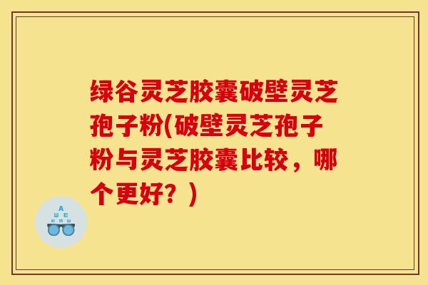 绿谷灵芝胶囊破壁灵芝孢子粉(破壁灵芝孢子粉与灵芝胶囊比较，哪个更好？)