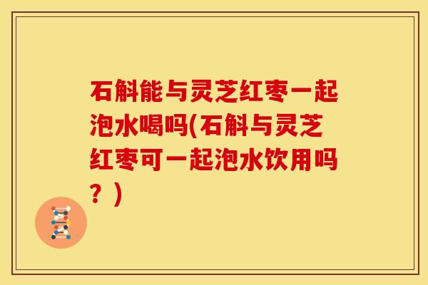 石斛能与灵芝红枣一起泡水喝吗(石斛与灵芝红枣可一起泡水饮用吗?) 石斛能与灵芝红枣一起泡水喝吗(石斛与灵芝红枣可一起泡水饮用吗?)