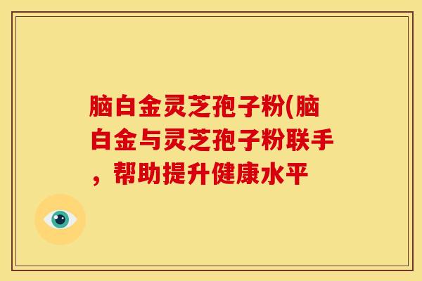 脑白金灵芝孢子粉(脑白金与灵芝孢子粉联手，帮助提升健康水平