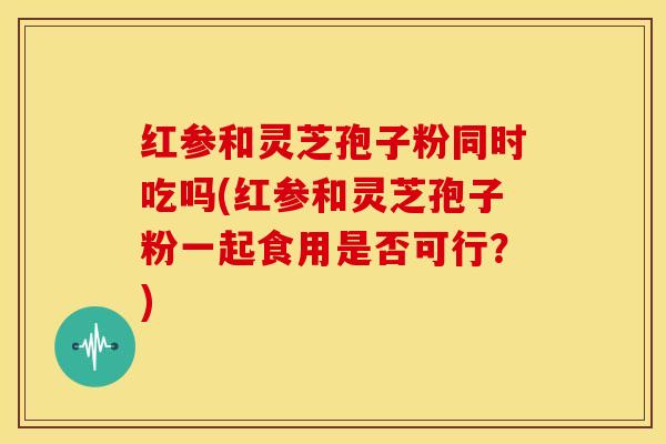 红参和灵芝孢子粉同时吃吗(红参和灵芝孢子粉一起食用是否可行？)