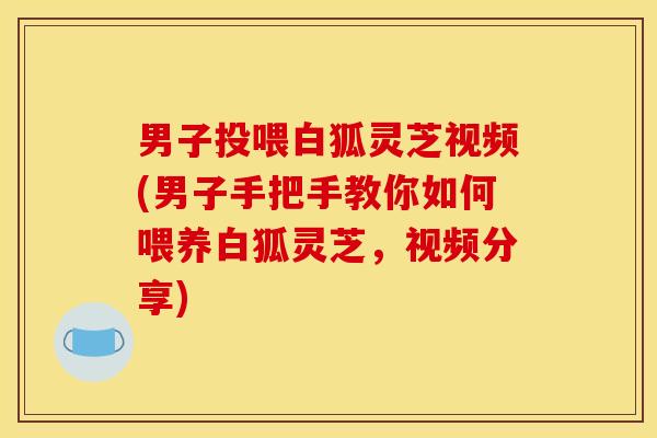 男子投喂白狐灵芝视频(男子手把手教你如何喂养白狐灵芝，视频分享)