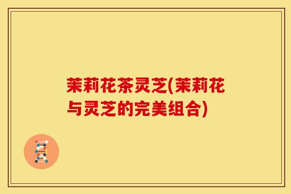 茉莉花茶灵芝(茉莉花与灵芝的完美组合) 茉莉花茶灵芝(茉莉花与灵芝的完美组合)