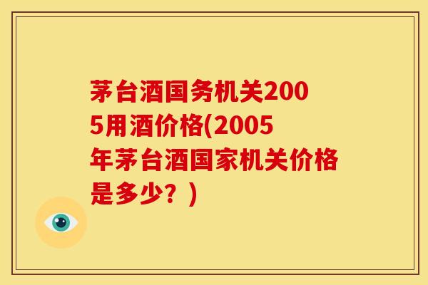 茅台酒国务机关2005用酒价格(2005年茅台酒国家机关价格是多少?) 茅台酒国务机关2005用酒价格(2005年茅台酒国家机关价格是多少?)