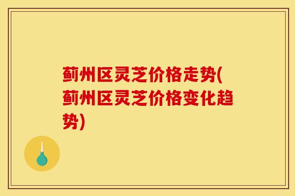 蓟州区灵芝价格走势(蓟州区灵芝价格变化趋势)