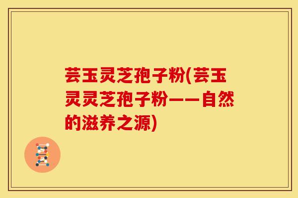 芸玉灵芝孢子粉(芸玉灵灵芝孢子粉——自然的滋养之源) 芸玉灵芝孢子粉(芸玉灵灵芝孢子粉——自然的滋养之源)