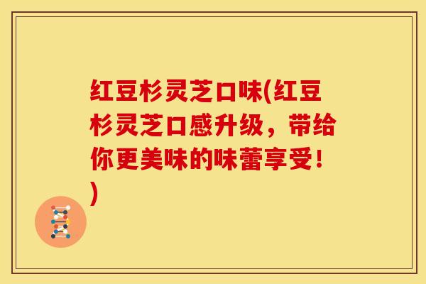 红豆杉灵芝口味(红豆杉灵芝口感升级,带给你更美味的味蕾享受!) 红豆杉灵芝口味(红豆杉灵芝口感升级,带给你更美味的味蕾享受!)
