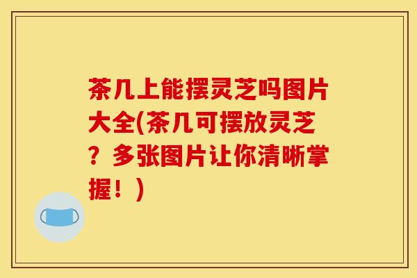 茶几上能摆灵芝吗图片大全(茶几可摆放灵芝?多张图片让你清晰掌握!) 茶几上能摆灵芝吗图片大全(茶几可摆放灵芝?多张图片让你清晰掌握!)