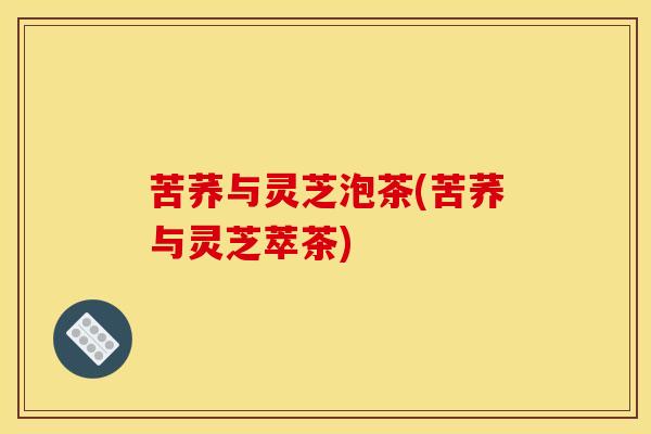 苦荞与灵芝泡茶(苦荞与灵芝萃茶) 苦荞与灵芝泡茶(苦荞与灵芝萃茶)