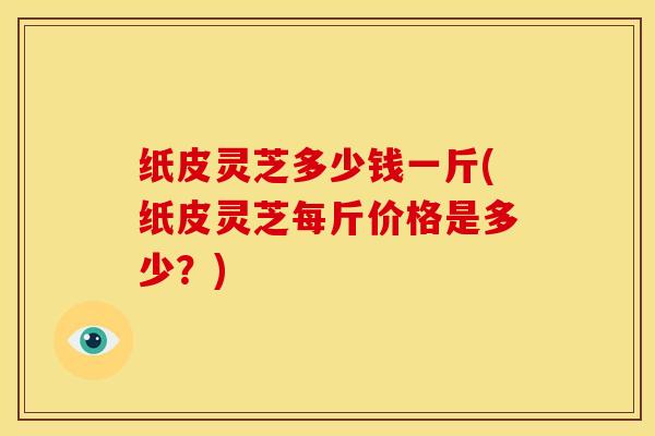 纸皮灵芝多少钱一斤(纸皮灵芝每斤价格是多少?) 纸皮灵芝多少钱一斤(纸皮灵芝每斤价格是多少?)